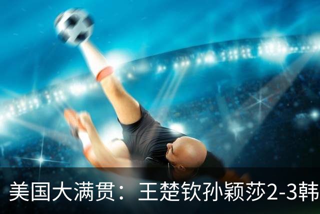 美国大满贯：王楚钦/孙颖莎2-3韩国组合收获混双亚军
